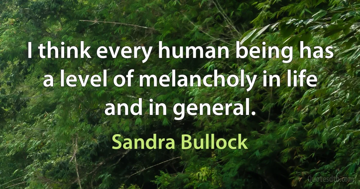 I think every human being has a level of melancholy in life and in general. (Sandra Bullock)