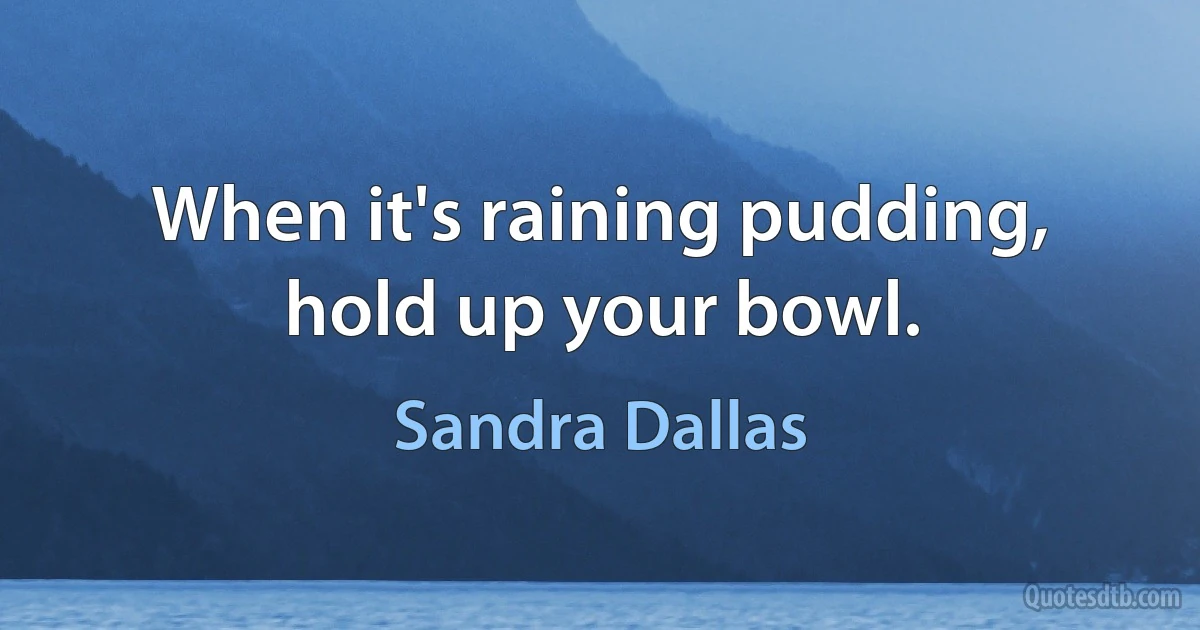 When it's raining pudding, hold up your bowl. (Sandra Dallas)