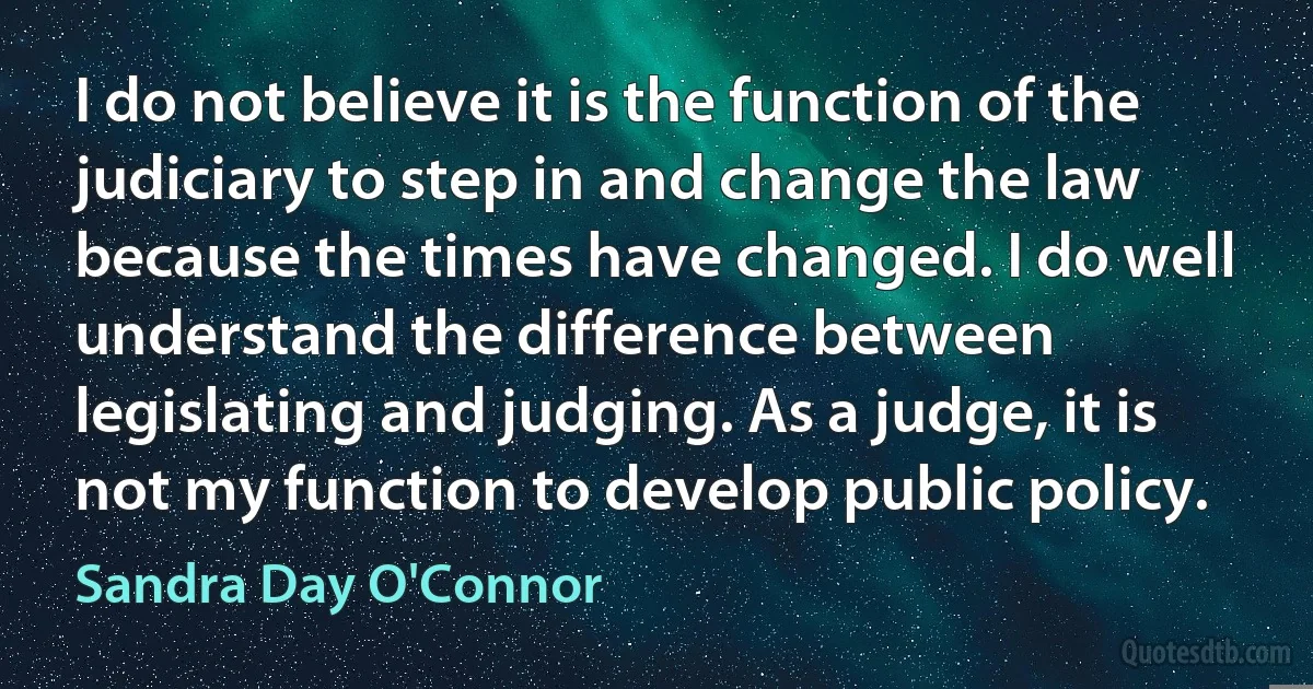 I do not believe it is the function of the judiciary to step in and change the law because the times have changed. I do well understand the difference between legislating and judging. As a judge, it is not my function to develop public policy. (Sandra Day O'Connor)