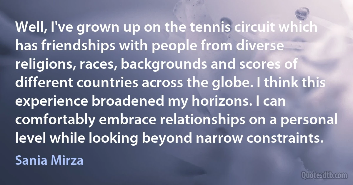 Well, I've grown up on the tennis circuit which has friendships with people from diverse religions, races, backgrounds and scores of different countries across the globe. I think this experience broadened my horizons. I can comfortably embrace relationships on a personal level while looking beyond narrow constraints. (Sania Mirza)