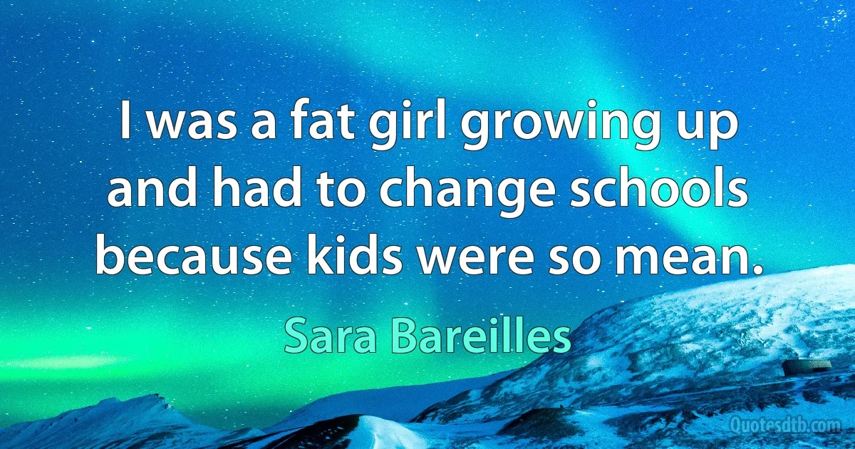 I was a fat girl growing up and had to change schools because kids were so mean. (Sara Bareilles)