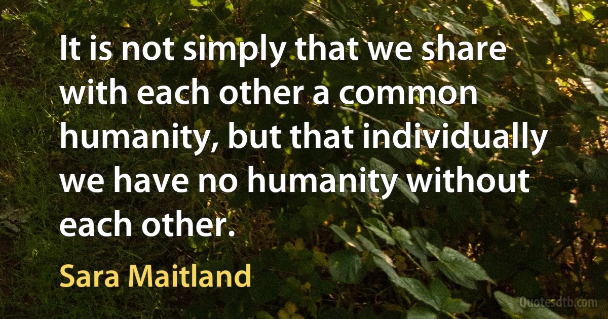 It is not simply that we share with each other a common humanity, but that individually we have no humanity without each other. (Sara Maitland)