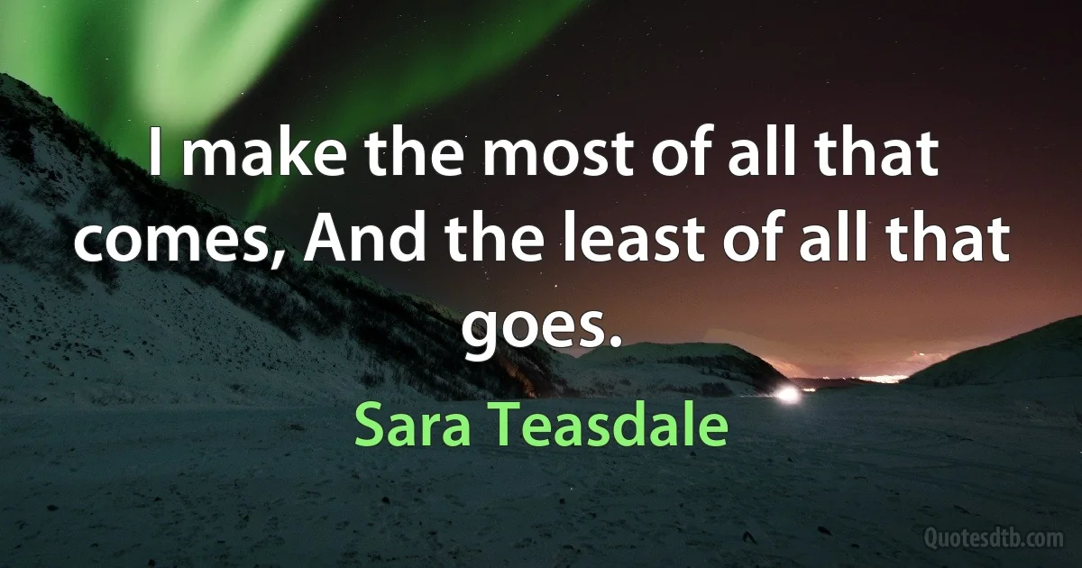 I make the most of all that comes, And the least of all that goes. (Sara Teasdale)