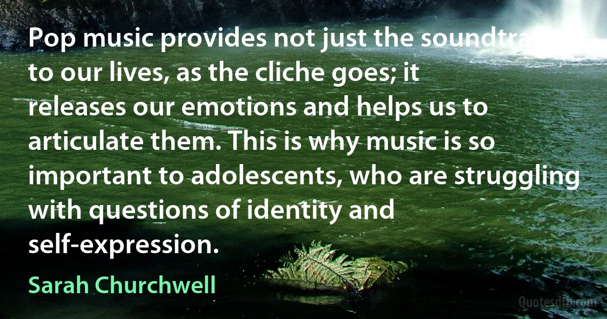 Pop music provides not just the soundtrack to our lives, as the cliche goes; it releases our emotions and helps us to articulate them. This is why music is so important to adolescents, who are struggling with questions of identity and self-expression. (Sarah Churchwell)