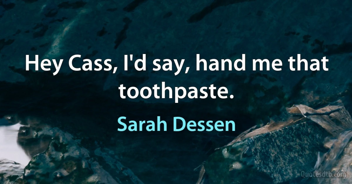 Hey Cass, I'd say, hand me that toothpaste. (Sarah Dessen)