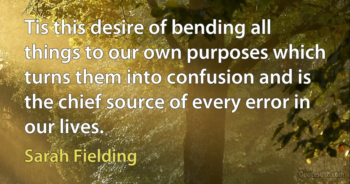 Tis this desire of bending all things to our own purposes which turns them into confusion and is the chief source of every error in our lives. (Sarah Fielding)