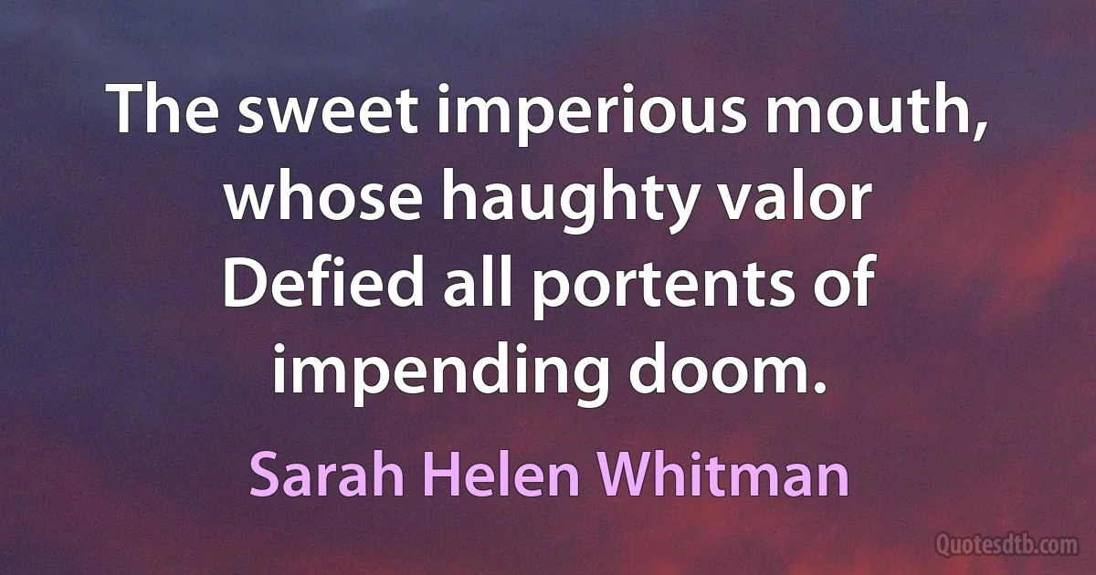 The sweet imperious mouth, whose haughty valor
Defied all portents of impending doom. (Sarah Helen Whitman)