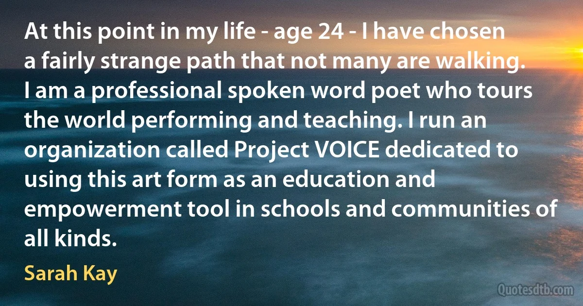 At this point in my life - age 24 - I have chosen a fairly strange path that not many are walking. I am a professional spoken word poet who tours the world performing and teaching. I run an organization called Project VOICE dedicated to using this art form as an education and empowerment tool in schools and communities of all kinds. (Sarah Kay)