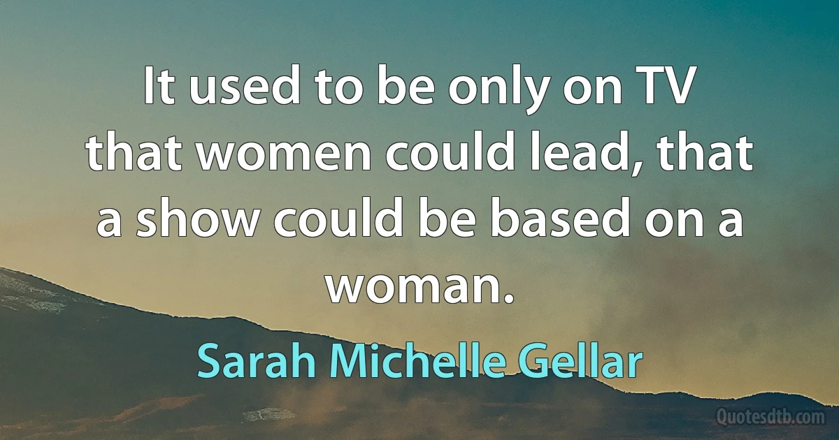 It used to be only on TV that women could lead, that a show could be based on a woman. (Sarah Michelle Gellar)