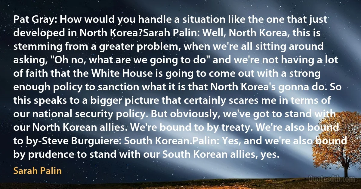 Pat Gray: How would you handle a situation like the one that just developed in North Korea?Sarah Palin: Well, North Korea, this is stemming from a greater problem, when we're all sitting around asking, "Oh no, what are we going to do" and we're not having a lot of faith that the White House is going to come out with a strong enough policy to sanction what it is that North Korea's gonna do. So this speaks to a bigger picture that certainly scares me in terms of our national security policy. But obviously, we've got to stand with our North Korean allies. We're bound to by treaty. We're also bound to by-Steve Burguiere: South Korean.Palin: Yes, and we're also bound by prudence to stand with our South Korean allies, yes. (Sarah Palin)