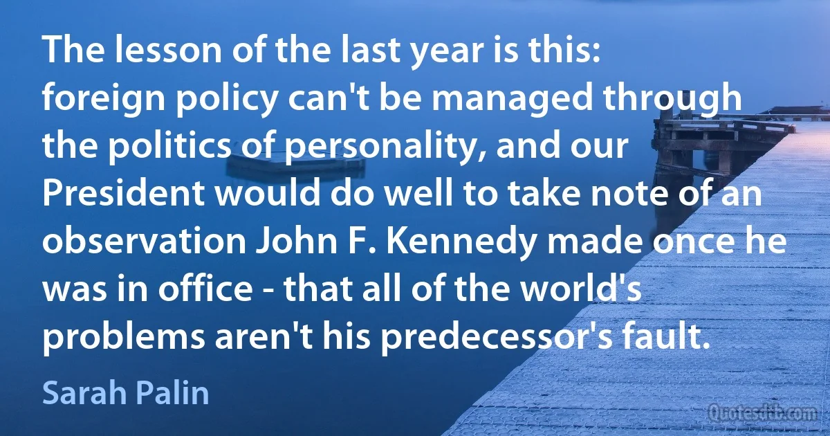 The lesson of the last year is this: foreign policy can't be managed through the politics of personality, and our President would do well to take note of an observation John F. Kennedy made once he was in office - that all of the world's problems aren't his predecessor's fault. (Sarah Palin)