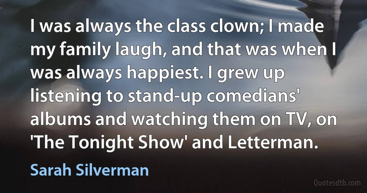 I was always the class clown; I made my family laugh, and that was when I was always happiest. I grew up listening to stand-up comedians' albums and watching them on TV, on 'The Tonight Show' and Letterman. (Sarah Silverman)