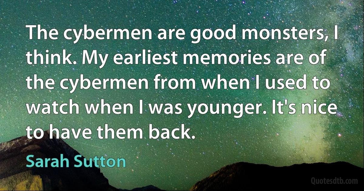 The cybermen are good monsters, I think. My earliest memories are of the cybermen from when I used to watch when I was younger. It's nice to have them back. (Sarah Sutton)