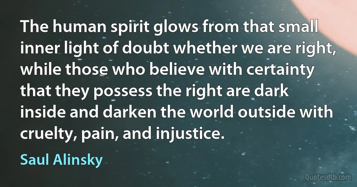 The human spirit glows from that small inner light of doubt whether we are right, while those who believe with certainty that they possess the right are dark inside and darken the world outside with cruelty, pain, and injustice. (Saul Alinsky)