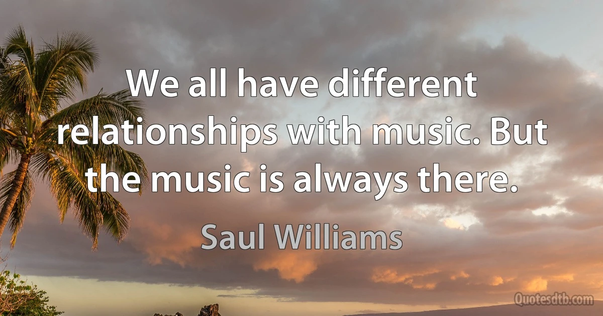 We all have different relationships with music. But the music is always there. (Saul Williams)