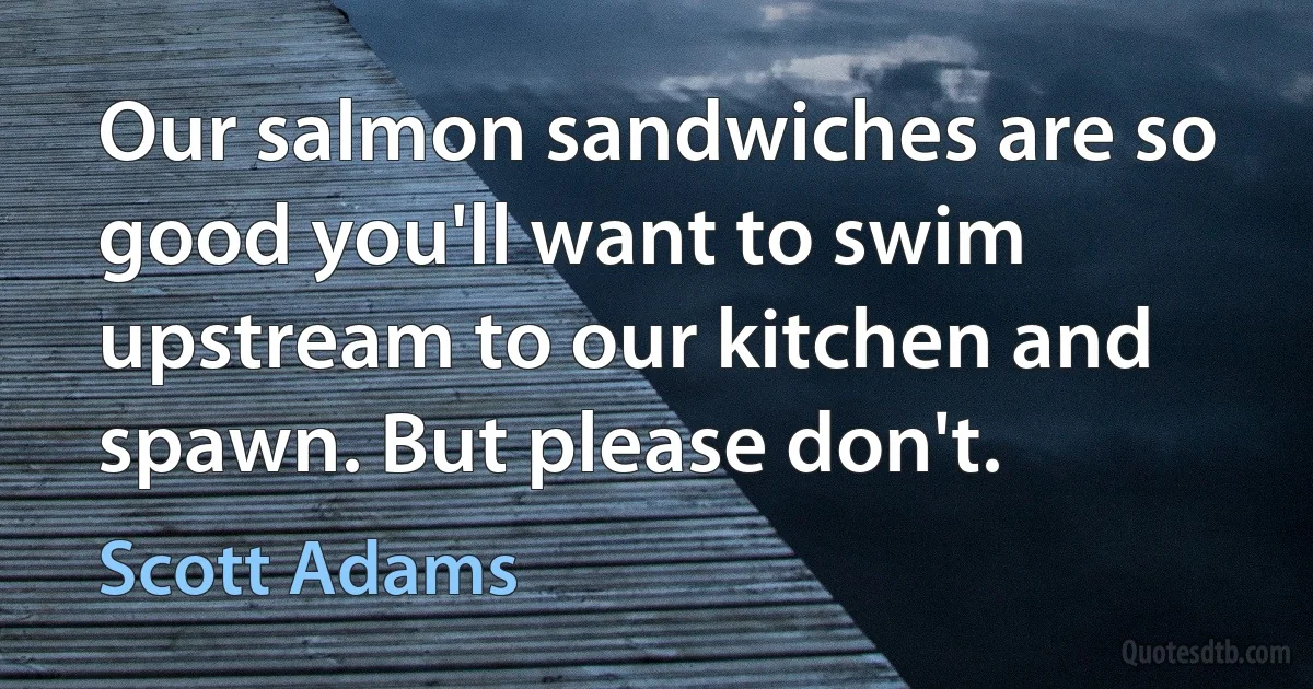 Our salmon sandwiches are so good you'll want to swim upstream to our kitchen and spawn. But please don't. (Scott Adams)