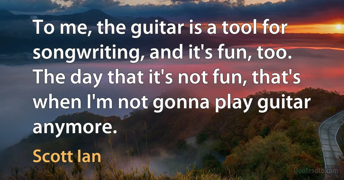 To me, the guitar is a tool for songwriting, and it's fun, too. The day that it's not fun, that's when I'm not gonna play guitar anymore. (Scott Ian)