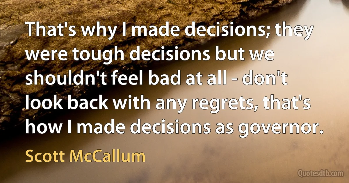 That's why I made decisions; they were tough decisions but we shouldn't feel bad at all - don't look back with any regrets, that's how I made decisions as governor. (Scott McCallum)