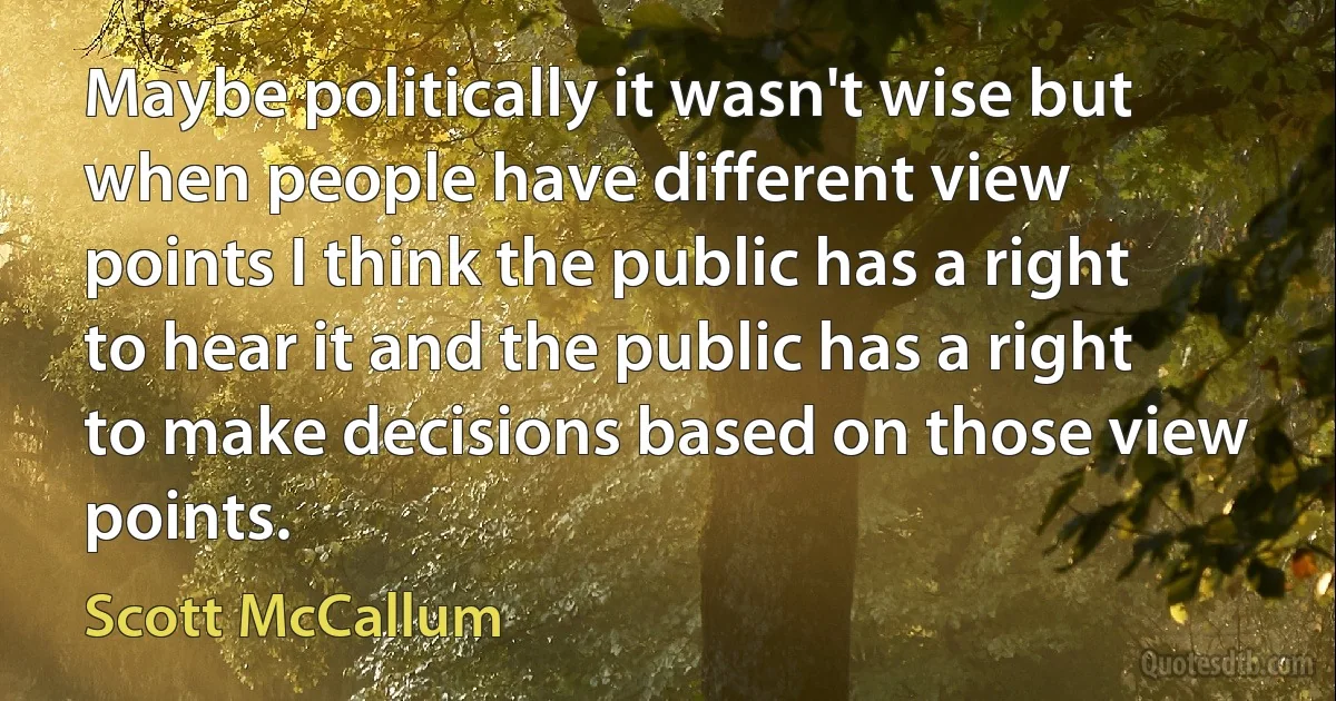 Maybe politically it wasn't wise but when people have different view points I think the public has a right to hear it and the public has a right to make decisions based on those view points. (Scott McCallum)