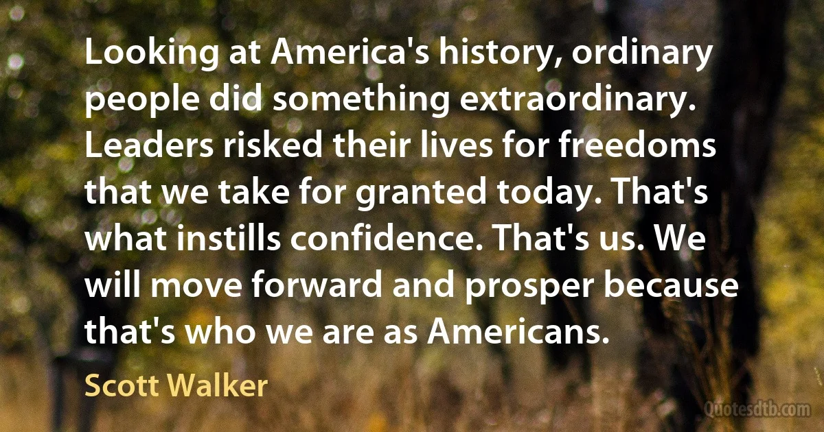 Looking at America's history, ordinary people did something extraordinary. Leaders risked their lives for freedoms that we take for granted today. That's what instills confidence. That's us. We will move forward and prosper because that's who we are as Americans. (Scott Walker)