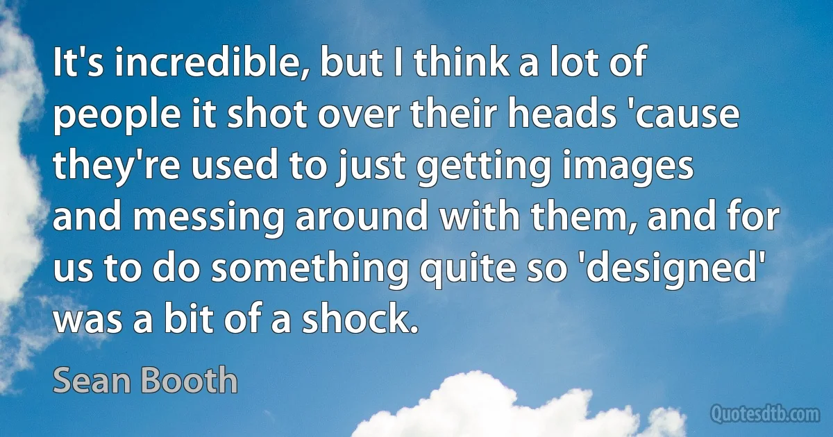 It's incredible, but I think a lot of people it shot over their heads 'cause they're used to just getting images and messing around with them, and for us to do something quite so 'designed' was a bit of a shock. (Sean Booth)