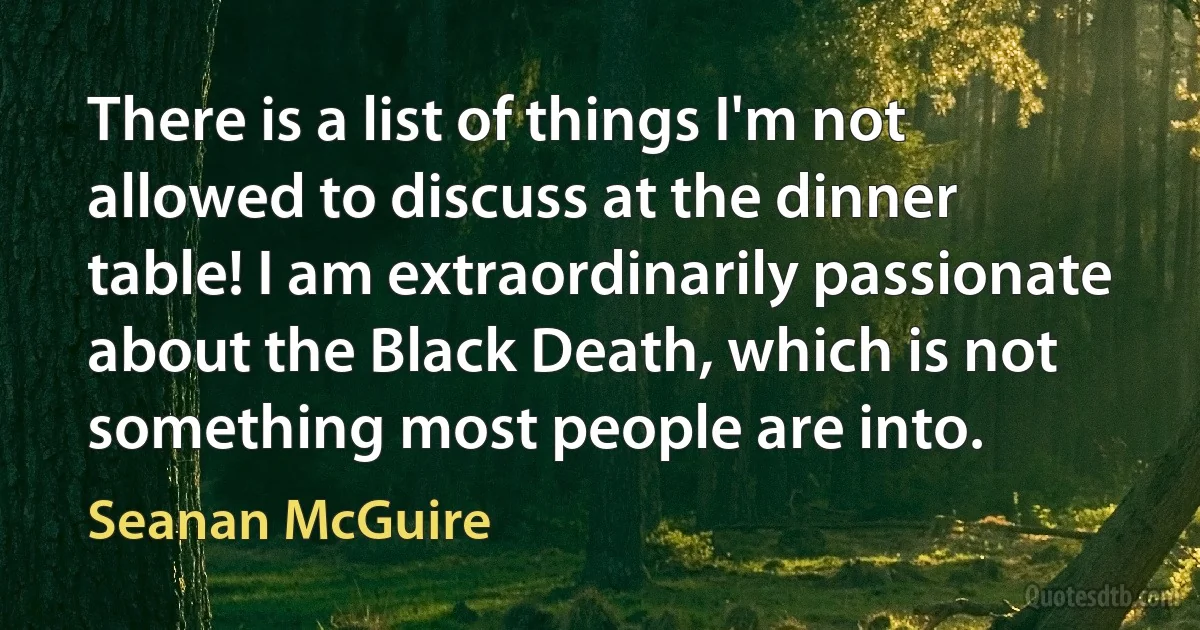 There is a list of things I'm not allowed to discuss at the dinner table! I am extraordinarily passionate about the Black Death, which is not something most people are into. (Seanan McGuire)