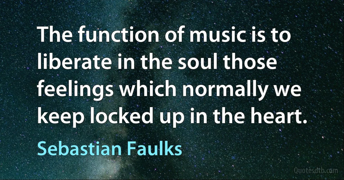 The function of music is to liberate in the soul those feelings which normally we keep locked up in the heart. (Sebastian Faulks)