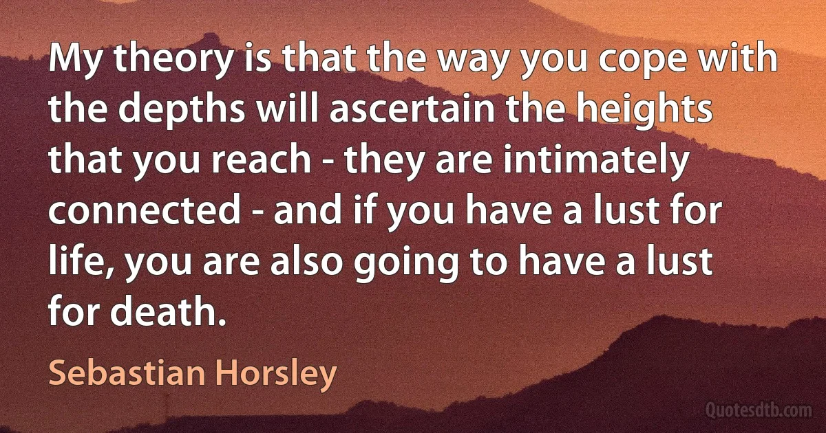 My theory is that the way you cope with the depths will ascertain the heights that you reach - they are intimately connected - and if you have a lust for life, you are also going to have a lust for death. (Sebastian Horsley)