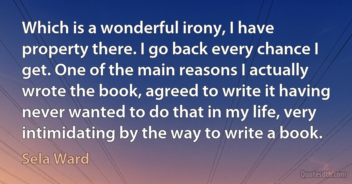 Which is a wonderful irony, I have property there. I go back every chance I get. One of the main reasons I actually wrote the book, agreed to write it having never wanted to do that in my life, very intimidating by the way to write a book. (Sela Ward)