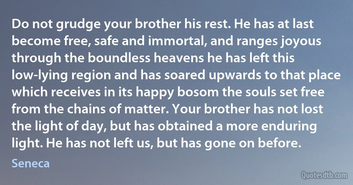 Do not grudge your brother his rest. He has at last become free, safe and immortal, and ranges joyous through the boundless heavens he has left this low-lying region and has soared upwards to that place which receives in its happy bosom the souls set free from the chains of matter. Your brother has not lost the light of day, but has obtained a more enduring light. He has not left us, but has gone on before. (Seneca)