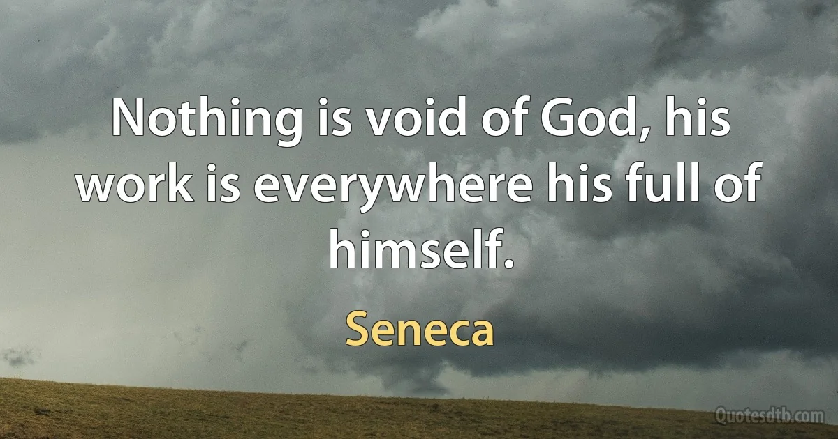 Nothing is void of God, his work is everywhere his full of himself. (Seneca)