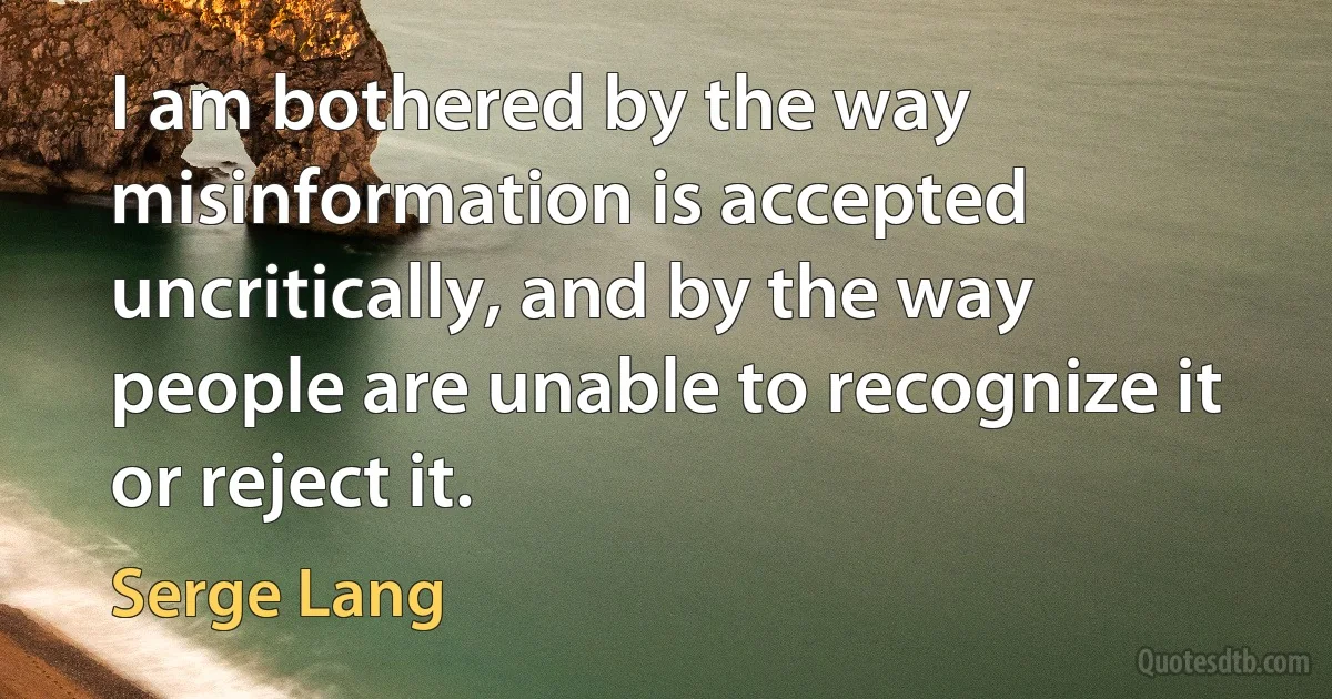 I am bothered by the way misinformation is accepted uncritically, and by the way people are unable to recognize it or reject it. (Serge Lang)