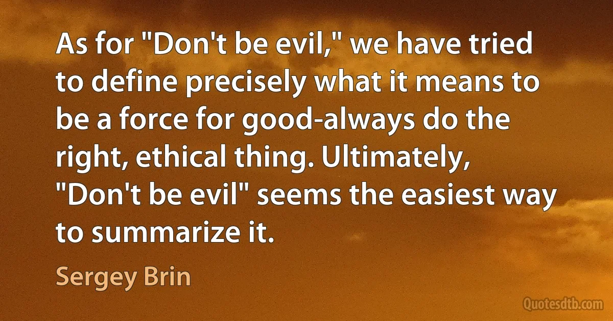 As for "Don't be evil," we have tried to define precisely what it means to be a force for good-always do the right, ethical thing. Ultimately, "Don't be evil" seems the easiest way to summarize it. (Sergey Brin)