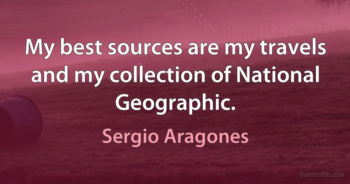 My best sources are my travels and my collection of National Geographic. (Sergio Aragones)