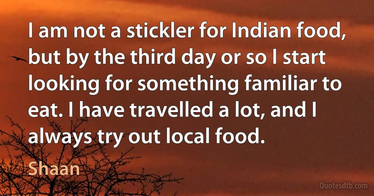 I am not a stickler for Indian food, but by the third day or so I start looking for something familiar to eat. I have travelled a lot, and I always try out local food. (Shaan)