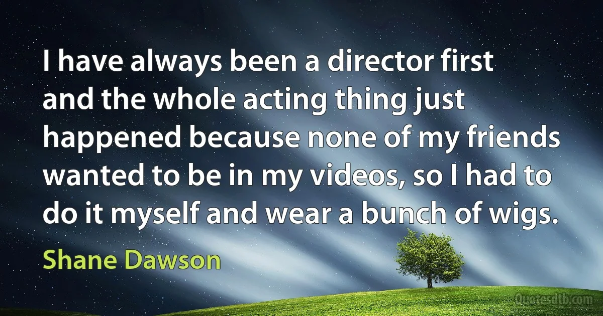 I have always been a director first and the whole acting thing just happened because none of my friends wanted to be in my videos, so I had to do it myself and wear a bunch of wigs. (Shane Dawson)