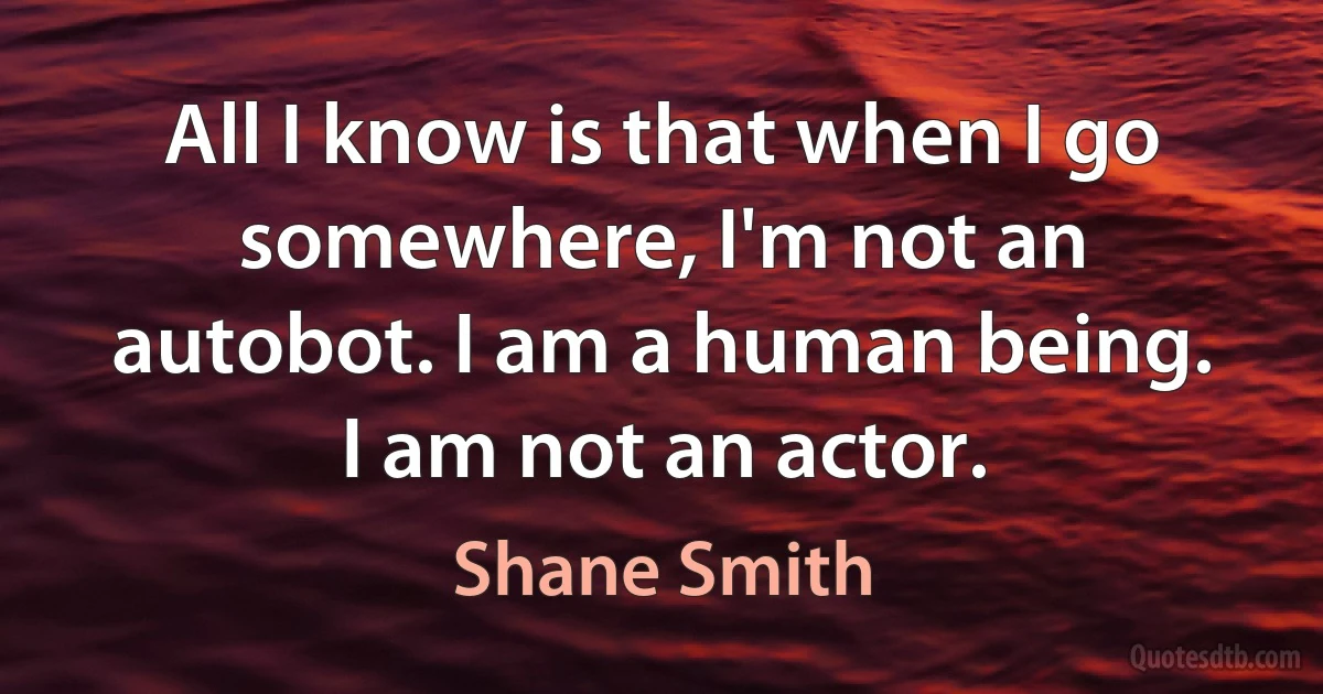 All I know is that when I go somewhere, I'm not an autobot. I am a human being. I am not an actor. (Shane Smith)