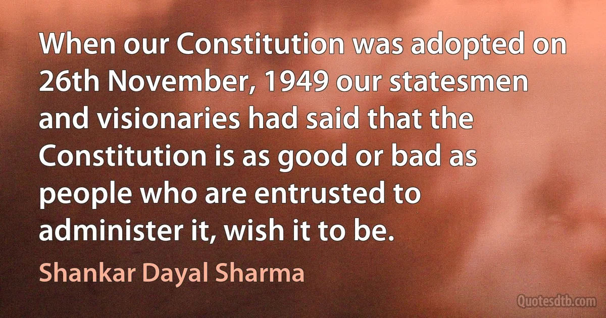 When our Constitution was adopted on 26th November, 1949 our statesmen and visionaries had said that the Constitution is as good or bad as people who are entrusted to administer it, wish it to be. (Shankar Dayal Sharma)