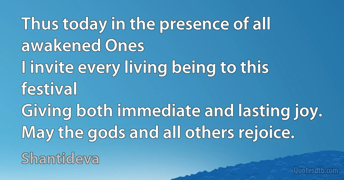 Thus today in the presence of all awakened Ones
I invite every living being to this festival
Giving both immediate and lasting joy.
May the gods and all others rejoice. (Shantideva)