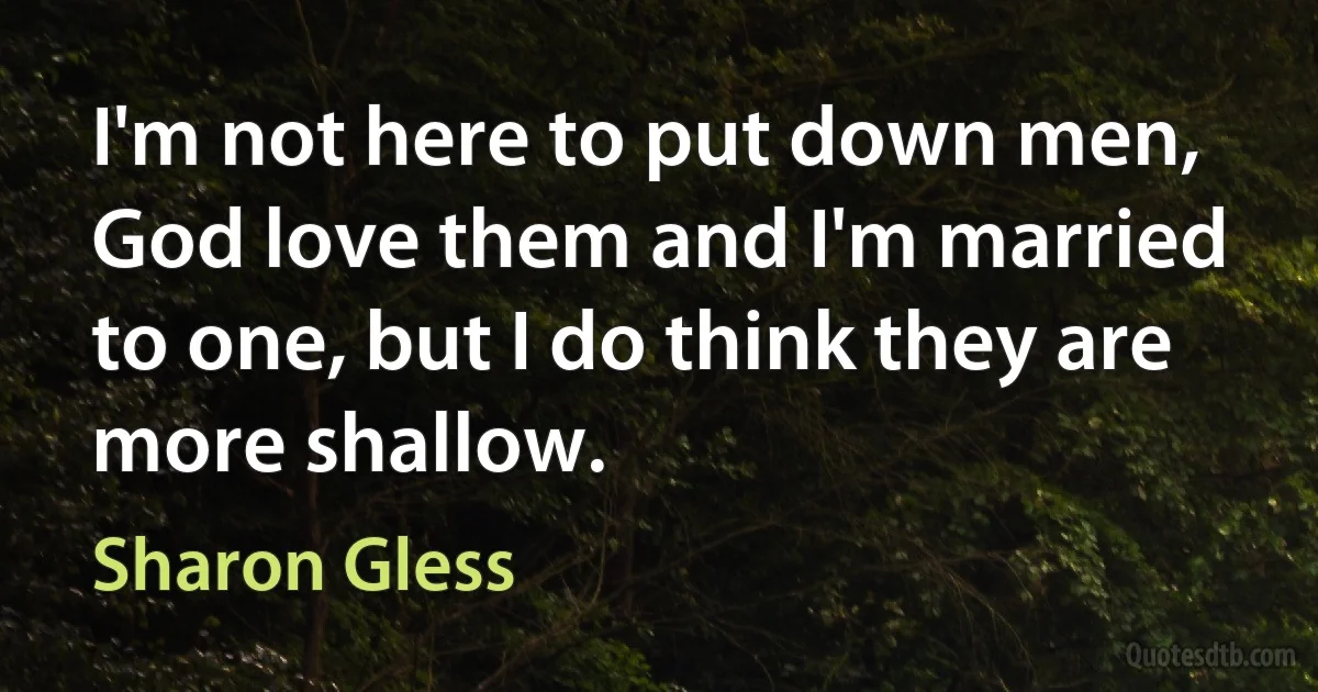 I'm not here to put down men, God love them and I'm married to one, but I do think they are more shallow. (Sharon Gless)