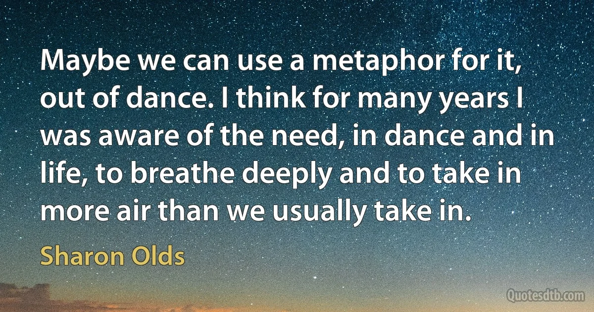 Maybe we can use a metaphor for it, out of dance. I think for many years I was aware of the need, in dance and in life, to breathe deeply and to take in more air than we usually take in. (Sharon Olds)