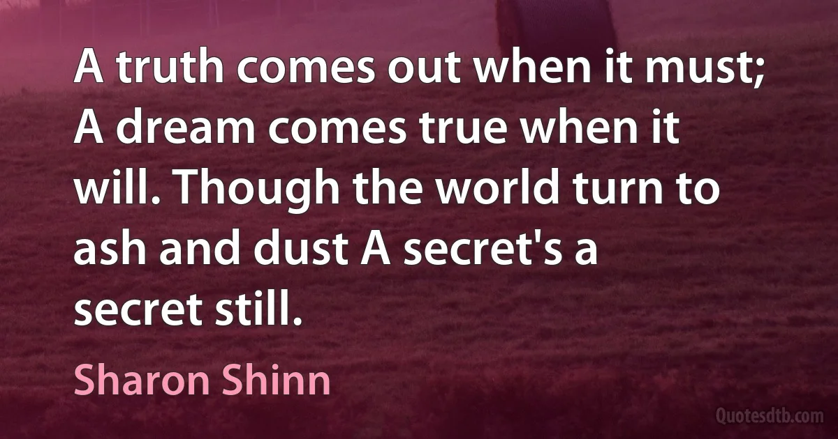 A truth comes out when it must; A dream comes true when it will. Though the world turn to ash and dust A secret's a secret still. (Sharon Shinn)