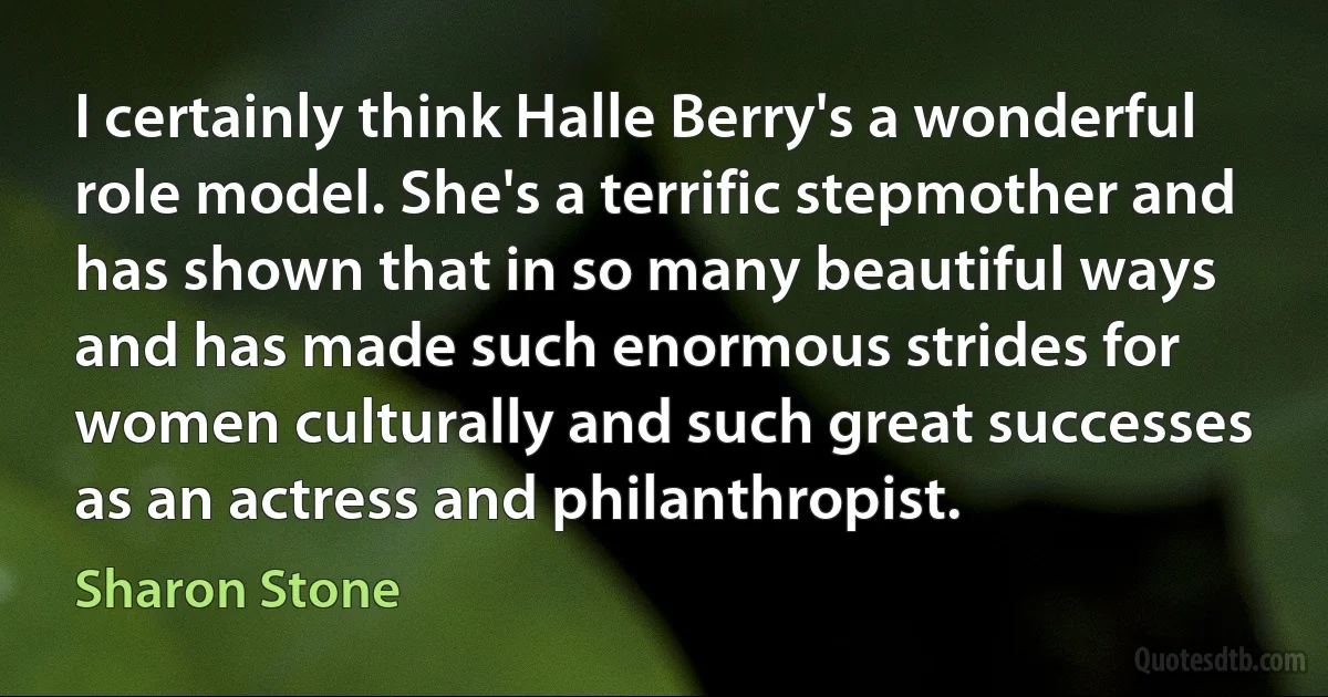 I certainly think Halle Berry's a wonderful role model. She's a terrific stepmother and has shown that in so many beautiful ways and has made such enormous strides for women culturally and such great successes as an actress and philanthropist. (Sharon Stone)