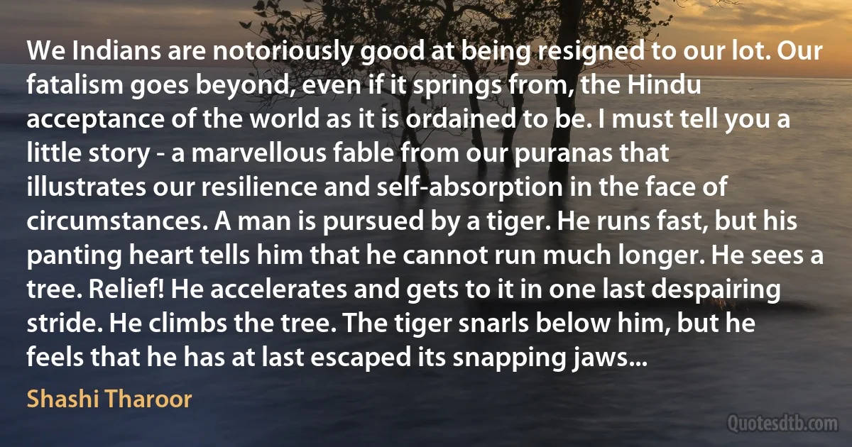 We Indians are notoriously good at being resigned to our lot. Our fatalism goes beyond, even if it springs from, the Hindu acceptance of the world as it is ordained to be. I must tell you a little story - a marvellous fable from our puranas that illustrates our resilience and self-absorption in the face of circumstances. A man is pursued by a tiger. He runs fast, but his panting heart tells him that he cannot run much longer. He sees a tree. Relief! He accelerates and gets to it in one last despairing stride. He climbs the tree. The tiger snarls below him, but he feels that he has at last escaped its snapping jaws... (Shashi Tharoor)