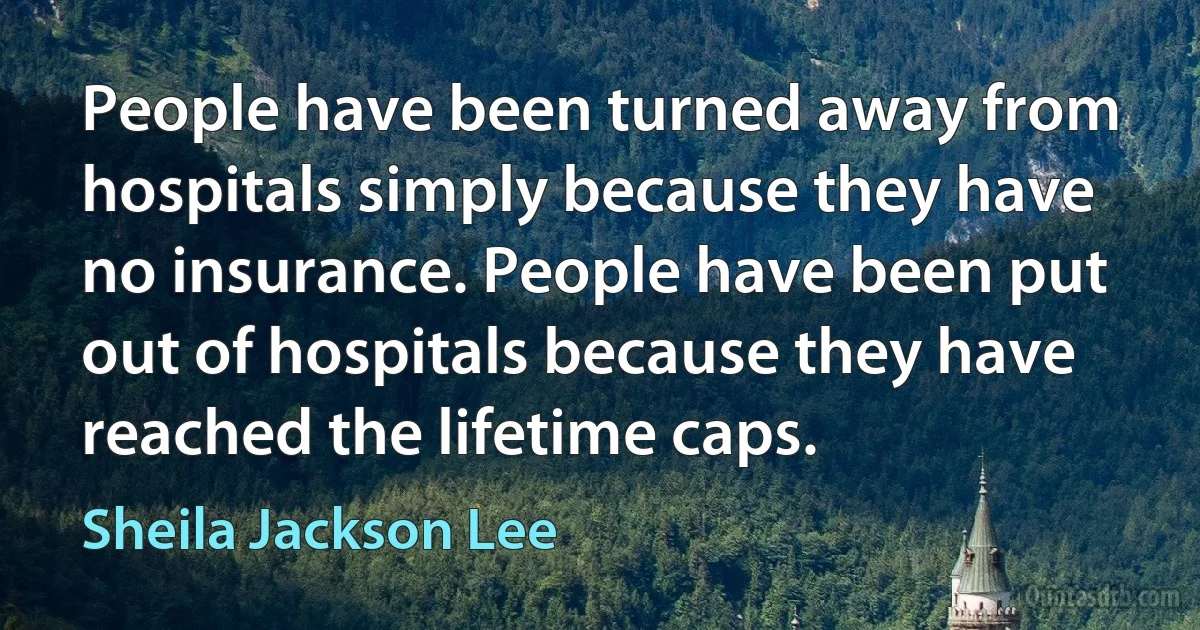 People have been turned away from hospitals simply because they have no insurance. People have been put out of hospitals because they have reached the lifetime caps. (Sheila Jackson Lee)