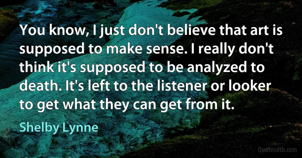 You know, I just don't believe that art is supposed to make sense. I really don't think it's supposed to be analyzed to death. It's left to the listener or looker to get what they can get from it. (Shelby Lynne)