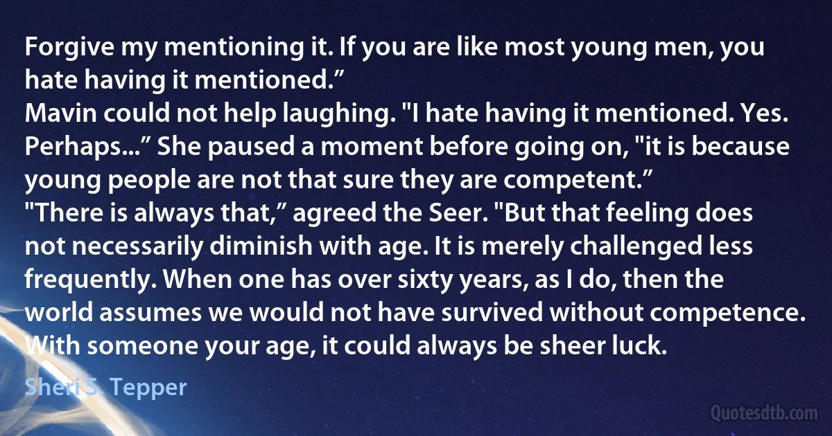 Forgive my mentioning it. If you are like most young men, you hate having it mentioned.”
Mavin could not help laughing. "I hate having it mentioned. Yes. Perhaps...” She paused a moment before going on, "it is because young people are not that sure they are competent.”
"There is always that,” agreed the Seer. "But that feeling does not necessarily diminish with age. It is merely challenged less frequently. When one has over sixty years, as I do, then the world assumes we would not have survived without competence. With someone your age, it could always be sheer luck. (Sheri S. Tepper)