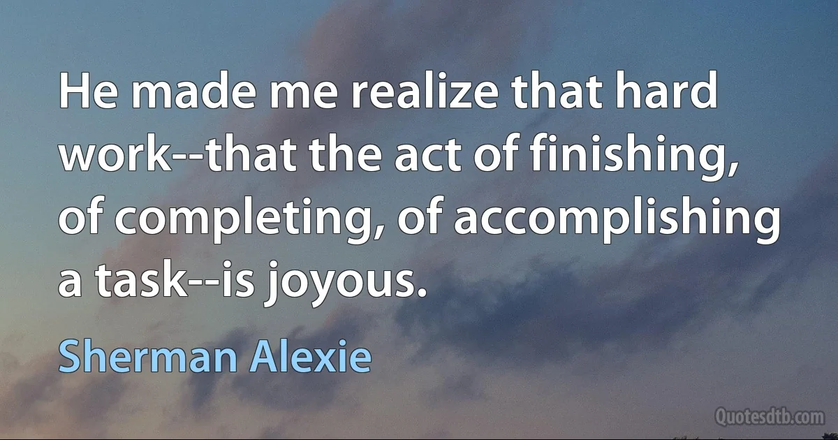 He made me realize that hard work--that the act of finishing, of completing, of accomplishing a task--is joyous. (Sherman Alexie)