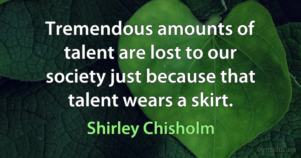 Tremendous amounts of talent are lost to our society just because that talent wears a skirt. (Shirley Chisholm)