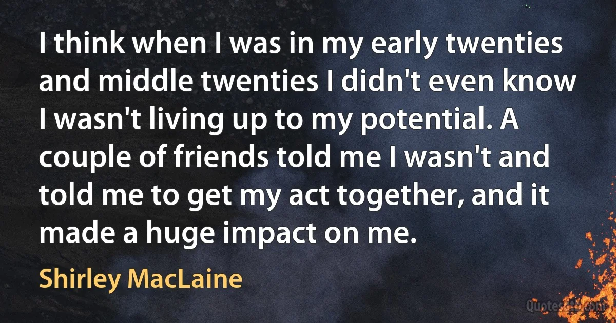 I think when I was in my early twenties and middle twenties I didn't even know I wasn't living up to my potential. A couple of friends told me I wasn't and told me to get my act together, and it made a huge impact on me. (Shirley MacLaine)